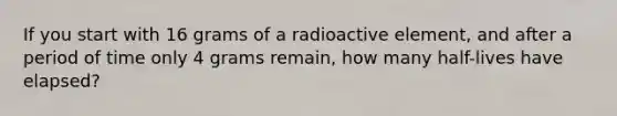 If you start with 16 grams of a radioactive element, and after a period of time only 4 grams remain, how many half-lives have elapsed?