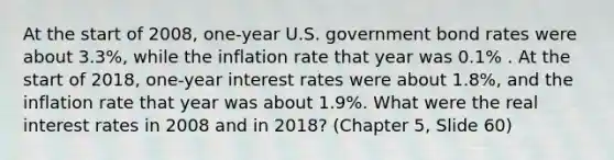 At the start of 2008, one-year U.S. government bond rates were about 3.3%, while the inflation rate that year was 0.1% . At the start of 2018, one-year interest rates were about 1.8%, and the inflation rate that year was about 1.9%. What were the real interest rates in 2008 and in 2018? (Chapter 5, Slide 60)