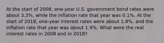 At the start of 2008, one-year U.S. government bond rates were about 3.3%, while the inflation rate that year was 0.1%. At the start of 2018, one-year interest rates were about 1.8%, and the inflation rate that year was about 1.9%. What were the real interest rates in 2008 and in 2018?