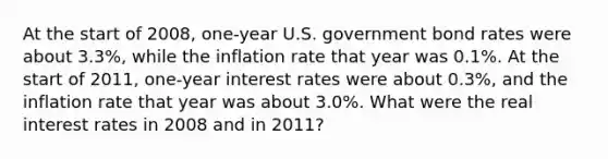 At the start of 2008, one-year U.S. government bond rates were about 3.3%, while the inflation rate that year was 0.1%. At the start of 2011, one-year interest rates were about 0.3%, and the inflation rate that year was about 3.0%. What were the real interest rates in 2008 and in 2011?