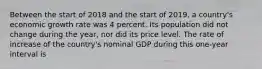 Between the start of 2018 and the start of 2019​, a​ country's economic growth rate was 4 percent. Its population did not change during the​ year, nor did its price level. The rate of increase of the​ country's nominal GDP during this​ one-year interval is