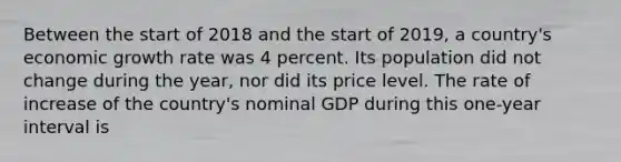 Between the start of 2018 and the start of 2019​, a​ country's economic growth rate was 4 percent. Its population did not change during the​ year, nor did its price level. The rate of increase of the​ country's nominal GDP during this​ one-year interval is