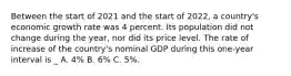 Between the start of 2021 and the start of 2022​, a​ country's economic growth rate was 4 percent. Its population did not change during the​ year, nor did its price level. The rate of increase of the​ country's nominal GDP during this​ one-year interval is _ A. 4% B. 6% C. 5%.