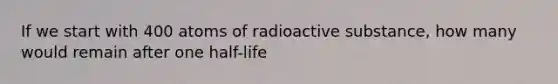 If we start with 400 atoms of radioactive substance, how many would remain after one half-life