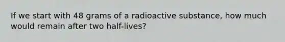 If we start with 48 grams of a radioactive substance, how much would remain after two half-lives?