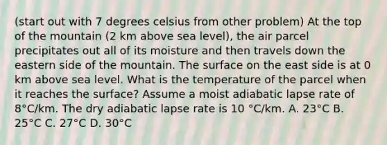 (start out with 7 degrees celsius from other problem) At the top of the mountain (2 km above sea level), the air parcel precipitates out all of its moisture and then travels down the eastern side of the mountain. The surface on the east side is at 0 km above sea level. What is the temperature of the parcel when it reaches the surface? Assume a moist adiabatic lapse rate of 8°C/km. The dry adiabatic lapse rate is 10 °C/km. A. 23°C B. 25°C C. 27°C D. 30°C