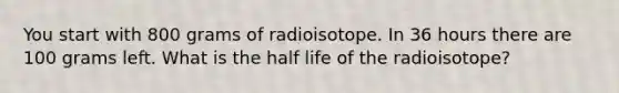 You start with 800 grams of radioisotope. In 36 hours there are 100 grams left. What is the half life of the radioisotope?