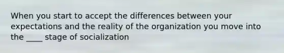 When you start to accept the differences between your expectations and the reality of the organization you move into the ____ stage of socialization