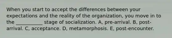 When you start to accept the differences between your expectations and the reality of the organization, you move in to the ___________ stage of socialization. A, pre-arrival. B, post-arrival. C, acceptance. D, metamorphosis. E, post-encounter.