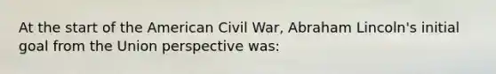 At the start of the American Civil War, Abraham Lincoln's initial goal from the Union perspective was: