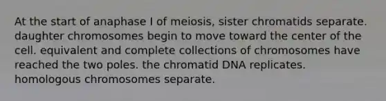 At the start of anaphase I of meiosis, sister chromatids separate. daughter chromosomes begin to move toward the center of the cell. equivalent and complete collections of chromosomes have reached the two poles. the chromatid DNA replicates. homologous chromosomes separate.