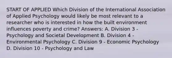 START OF APPLIED Which Division of the International Association of Applied Psychology would likely be most relevant to a researcher who is interested in how the built environment influences poverty and crime? Answers: A. Division 3 - Psychology and Societal Development B. Division 4 - Environmental Psychology C. Division 9 - Economic Psychology D. Division 10 - Psychology and Law