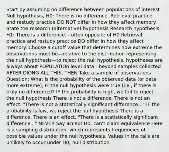 Start by assuming no difference between populations of interest Null hypothesis, H0: There is no difference. Retrieval practice and restudy practice DO NOT differ in how they affect memory. State the research (alternative) hypothesis Research hypothesis, H1: There is a difference. - often opposite of H0 Retrieval practice and restudy practice DO differ in how they affect memory. Choose a cutoff value that determines how extreme the observations must be—relative to the distribution representing the null hypothesis—to reject the null hypothesis. hypotheses are always about POPULATIOn level data - beyond samples collected AFTER DIONG ALL THIS, THEN Take a sample of observations Question: What is the probability of the observed data (or data more extreme), IF the null hypothesis were true (i.e., if there is truly no difference)? IF the probability is high, we fail to reject the null hypothesis There is not a difference. There is not an effect. "There is not a statistically significant difference..." IF the probability is low, we reject the null hypothesis There is a difference. There is an effect. "There is a statistically significant difference..." NEVER Say accept H0, can't claim equivalence Here is a sampling distribution, which represents frequencies of possible values under the null hypothesis. Values in the tails are unlikely to occur under H0; null distribution