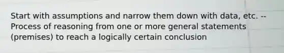 Start with assumptions and narrow them down with data, etc. --Process of reasoning from one or more general statements (premises) to reach a logically certain conclusion