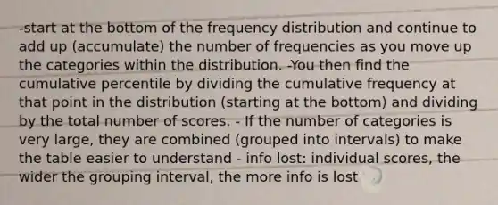 -start at the bottom of the frequency distribution and continue to add up (accumulate) the number of frequencies as you move up the categories within the distribution. -You then find the cumulative percentile by dividing the cumulative frequency at that point in the distribution (starting at the bottom) and dividing by the total number of scores. - If the number of categories is very large, they are combined (grouped into intervals) to make the table easier to understand - info lost: individual scores, the wider the grouping interval, the more info is lost