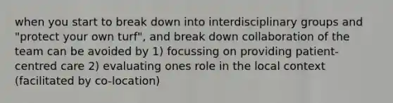 when you start to break down into interdisciplinary groups and "protect your own turf", and break down collaboration of the team can be avoided by 1) focussing on providing patient-centred care 2) evaluating ones role in the local context (facilitated by co-location)