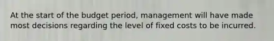 At the start of the budget period, management will have made most decisions regarding the level of fixed costs to be incurred.