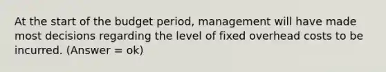 At the start of the budget period, management will have made most decisions regarding the level of fixed overhead costs to be incurred. (Answer = ok)