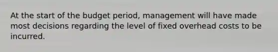 At the start of the budget​ period, management will have made most decisions regarding the level of fixed overhead costs to be incurred.