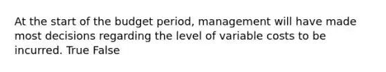 At the start of the budget period, management will have made most decisions regarding the level of variable costs to be incurred. True False