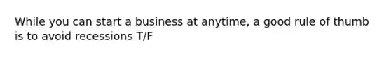 While you can start a business at anytime, a good rule of thumb is to avoid recessions T/F