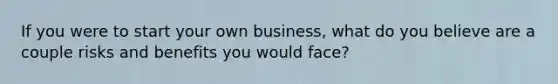 If you were to start your own business, what do you believe are a couple risks and benefits you would face?