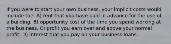 If you were to start your own business, your implicit costs would include the: A) rent that you have paid in advance for the use of a building. B) opportunity cost of the time you spend working at the business. C) profit you earn over and above your normal profit. D) interest that you pay on your business loans.