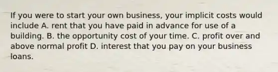 If you were to start your own business, your implicit costs would include A. rent that you have paid in advance for use of a building. B. the opportunity cost of your time. C. profit over and above normal profit D. interest that you pay on your business loans.