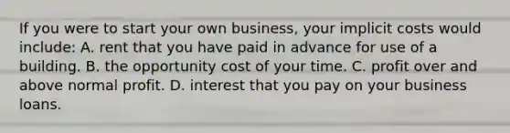 If you were to start your own business, your implicit costs would include: A. rent that you have paid in advance for use of a building. B. the opportunity cost of your time. C. profit over and above normal profit. D. interest that you pay on your business loans.