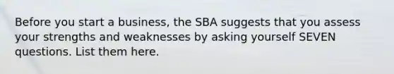 Before you start a business, the SBA suggests that you assess your strengths and weaknesses by asking yourself SEVEN questions. List them here.