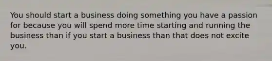 You should start a business doing something you have a passion for because you will spend more time starting and running the business than if you start a business than that does not excite you.