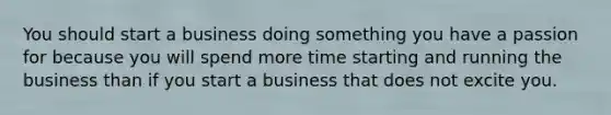 You should start a business doing something you have a passion for because you will spend more time starting and running the business than if you start a business that does not excite you.