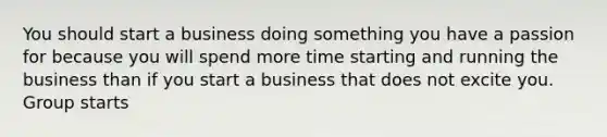 You should start a business doing something you have a passion for because you will spend more time starting and running the business than if you start a business that does not excite you. Group starts