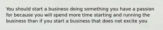 You should start a business doing something you have a passion for because you will spend more time starting and running the business than if you start a business that does not excite you