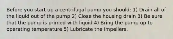 Before you start up a centrifugal pump you should: 1) Drain all of the liquid out of the pump 2) Close the housing drain 3) Be sure that the pump is primed with liquid 4) Bring the pump up to operating temperature 5) Lubricate the impellers.