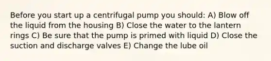 Before you start up a centrifugal pump you should: A) Blow off the liquid from the housing B) Close the water to the lantern rings C) Be sure that the pump is primed with liquid D) Close the suction and discharge valves E) Change the lube oil