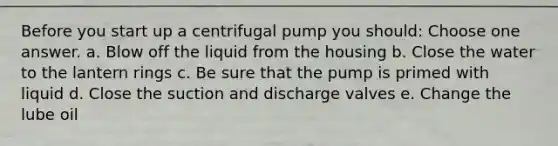 Before you start up a centrifugal pump you should: Choose one answer. a. Blow off the liquid from the housing b. Close the water to the lantern rings c. Be sure that the pump is primed with liquid d. Close the suction and discharge valves e. Change the lube oil