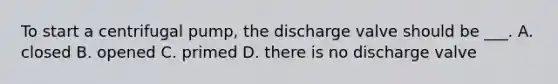 To start a centrifugal pump, the discharge valve should be ___. A. closed B. opened C. primed D. there is no discharge valve