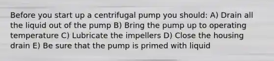 Before you start up a centrifugal pump you should: A) Drain all the liquid out of the pump B) Bring the pump up to operating temperature C) Lubricate the impellers D) Close the housing drain E) Be sure that the pump is primed with liquid