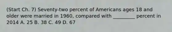 (Start Ch. 7) Seventy-two percent of Americans ages 18 and older were married in 1960, compared with _________ percent in 2014 A. 25 B. 38 C. 49 D. 67