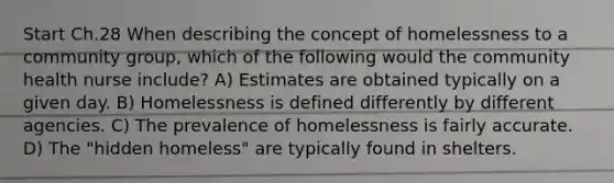 Start Ch.28 When describing the concept of homelessness to a community group, which of the following would the community health nurse include? A) Estimates are obtained typically on a given day. B) Homelessness is defined differently by different agencies. C) The prevalence of homelessness is fairly accurate. D) The "hidden homeless" are typically found in shelters.