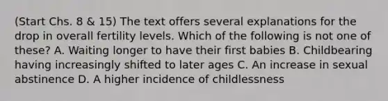 (Start Chs. 8 & 15) The text offers several explanations for the drop in overall fertility levels. Which of the following is not one of these? A. Waiting longer to have their first babies B. Childbearing having increasingly shifted to later ages C. An increase in sexual abstinence D. A higher incidence of childlessness