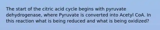 The start of the citric acid cycle begins with pyruvate dehydrogenase, where Pyruvate is converted into Acetyl CoA. In this reaction what is being reduced and what is being oxidized?