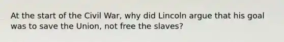 At the start of the Civil War, why did Lincoln argue that his goal was to save the Union, not free the slaves?