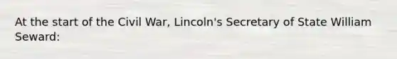 At the start of the Civil War, Lincoln's Secretary of State William Seward: