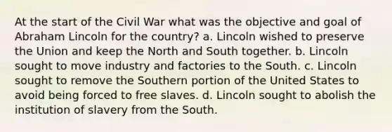 At the start of the Civil War what was the objective and goal of Abraham Lincoln for the country? a. Lincoln wished to preserve the Union and keep the North and South together. b. Lincoln sought to move industry and factories to the South. c. Lincoln sought to remove the Southern portion of the United States to avoid being forced to free slaves. d. Lincoln sought to abolish the institution of slavery from the South.