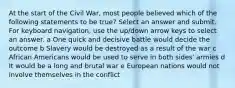 At the start of the Civil War, most people believed which of the following statements to be true? Select an answer and submit. For keyboard navigation, use the up/down arrow keys to select an answer. a One quick and decisive battle would decide the outcome b Slavery would be destroyed as a result of the war c African Americans would be used to serve in both sides' armies d It would be a long and brutal war e European nations would not involve themselves in the conflict