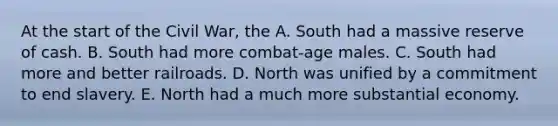 At the start of the Civil War, the A. South had a massive reserve of cash. B. South had more combat-age males. C. South had more and better railroads. D. North was unified by a commitment to end slavery. E. North had a much more substantial economy.