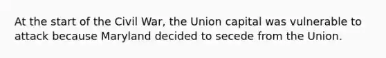 At the start of the Civil War, the Union capital was vulnerable to attack because Maryland decided to secede from the Union.