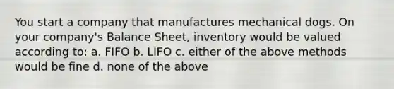 You start a company that manufactures mechanical dogs. On your company's Balance Sheet, inventory would be valued according to: a. FIFO b. LIFO c. either of the above methods would be fine d. none of the above